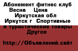 Абонемент фитнес-клуб “Весна“ › Цена ­ 9 000 - Иркутская обл., Иркутск г. Спортивные и туристические товары » Другое   